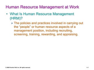 © 2008 Prentice Hall, Inc. All rights reserved. 1–1
Human Resource Management at Work
• What Is Human Resource Management
(HRM)?
 The policies and practices involved in carrying out
the “people” or human resource aspects of a
management position, including recruiting,
screening, training, rewarding, and appraising.
 