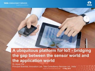 1Copyright © 2014 Tata Consultancy Services Limited
A ubiquitous platform for IoT - bridging
the gap between the sensor world and
the application world
Dr. Arpan Pal
Principal Scientist, Innovation Lab, Tata Consultancy Services Ltd., India
17 May 2015
 