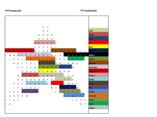 NAME:samuel peña                                                           DATE:02/NOV/2012




                                       U   J

                                       B   O                                       LION

                                   G   R   Q   N                                   TIGER

                                   K   E   B   H                                   DOG

                               W   H   A   L   E   C                               CAT

                               Z   X   S   X   R   I                               BIRD

P   E   N   G      U   I   N   M   L   Q   R   M   O   N   K   E   Y   L   S   T   FISH

Y   W   M   E      L   E   P   H   A   N   T   M   L   Q   I   N   S   E   C   T   INSECT

    J   V   C      Z   C   H   I   C   K   E   N   C   K   Z   F   R   O   G       HORSE

        B   B      L   Y   G   I   B   E   A   R   D   R   L   B   W   A           MONKEY

            Z      P   H   K   Q   H   O   R   S   E   D   O   G   N               ELEPHANT

                   A   U   H   Z   B   I   R   D   H   N   O   M                   PENGUIN

            N      T   I   G   E   R   A   B   B   I   T   L   G   O               WHALE

            N      U   U   N   E   B   W   P   X   L   I   O   N   A               ZEBRA

        T   R      H   Z   E   B   R   A   N   C   A   T   C   M   N   Z           BEAR

        J   P      Z   J   K   N   L           M   V   F   I   S   H   W           BULL

    A   H   K      B   U   L   L                   K   C   H   I   C   K   Y       CAMEL

    G   O   G      D   M                                   C   A   M   E   L       CHICKEN

F   F   Q   Y                                                      L   C   R   A   CHICK

L   B                                                                      B   T   FROG

                                                                                   RABBIT
 