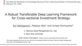 The views expressed here are our own and do not necessarily reflect the views of Nomura Asset management.
Any errors and inadequacies are our own.
The AAAI-20 Workshop on Knowledge Discovery from Unstructured Data in Financial Services
February 7th, 2020
Masaya Abe1
and Junpei Komiyama2
A Robust Transferable Deep Learning Framework
for Cross-sectional Investment Strategy
1. Nomura Asset Management Co., Ltd.
2. New York University
Kei Nakagawa1,
https://arxiv.org/pdf/1910.01491.pdfArXiv version (Full paper):
 