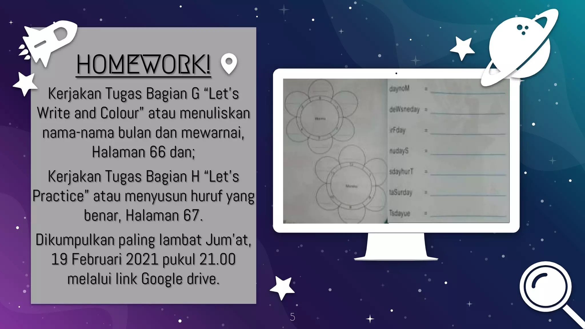 Place your screenshot here
5
HOMEWORK!
Kerjakan Tugas Bagian G “Let’s
Write and Colour” atau menuliskan
nama-nama bulan dan mewarnai,
Halaman 66 dan;
Kerjakan Tugas Bagian H “Let’s
Practice” atau menyusun huruf yang
benar, Halaman 67.
Dikumpulkan paling lambat Jum’at,
19 Februari 2021 pukul 21.00
melalui link Google drive.