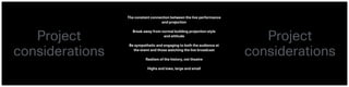 The constant connection between the live performance  
and projection
Break away from normal building projection style  
and attitude
Be sympathetic and engaging to both the audience at  
the event and those watching the live broadcast
Realism of the history, not theatre
Highs and lows, large and small
Project  
considerations
Project  
considerations
 