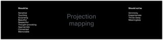 Projection 
mapping
Should be
Sensitive
Touching
Surprising
Beautiful
Respectful
Thought-provoking
Appropriate
Connected
Memorable
Should not be
Gimmicky
Inappropriate
Throw-away
Meaningless
 