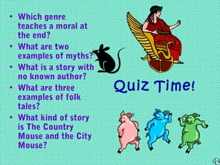 • Which genre
teaches a moral at
the end?
• What are two
examples of myths?
• What is a story with
no known author?
• What are three
examples of folk
tales?
• What kind of story
is The Country
Mouse and the City
Mouse?

Quiz Time!

 