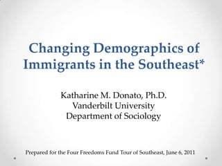Changing Demographics of Immigrants in the Southeast* Katharine M. Donato, Ph.D. Vanderbilt University Department of Sociology Prepared for the Four Freedoms Fund Tour of Southeast, June 6, 2011 