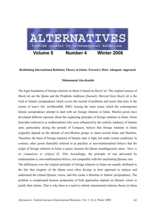 Alternatives: Turkish Journal of International Relations, Vol. 5, No.4, Winter 2006 41
Rethinking International Relations Theory in Islam: Toward a More Adequate Approach
Mohammad Abo-Kazleh
The legal foundation of foreign relations in Islam is based on Sharīy’ah. The original sources of
Sharīy’ah are the Quran and the Prophetic traditions (Sunnah). Derived from Sharīy’ah is the
Fiqh or Islamic jurisprudence which covers the myriad of problems and issues that arise in the
course of man’s life. (al-Mawdūdī, 2002) Among the main issues which the contemporary
Islamic jurisprudence attempt to deal with are foreign relations in Islam. Muslim jurists have
developed different opinions about the organizing principle of foreign relations in Islam. Some
(hereafter referred to as traditionalists) who were influenced by the realistic tendency of Islamic
state, particularly during the periods of Conquest, believe that foreign relations in Islam
originally depend on the attitude of non-Muslim groups or states toward Islam and Muslims.
Therefore, the basis of foreign relations of Islamic state is fight, but under certain conditions. In
contrast, other jurists (hereafter referred to as pacifists or non-traditionalists) believe that the
origin of foreign relations in Islam is peace, because the Quran unambiguously states “there is
no compulsion in religion.”(2: 256) Accordingly, the principle of war advocated by
traditionalists is, non-traditionalists believe, not compatible with this unrelenting Quranic rule.
The differences over the original principle of foreign relations in Islam are usually attributed to
the fact that exegetes of the Quran most often diverge in their approach to analyze and
understand the related Quranic verses, and this create a dilemma in Islamic jurisprudence. The
problem is complicated because proponents of both approaches depend on Quranic verses to
justify their claims. That is why there is a need to rethink international relations theory in Islam
 