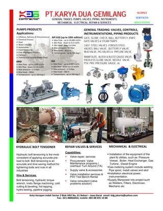 PT.KARYA DUA GEMILANG
                                       GENERAL TRADES, PUMPS, VALVES, PIPING, INSTRUMENTS,
                                                                                                                    SUPPLY
                                                                                                                   SERVICES
                                           MECHANICAL, ELECTRICAL, REPAIR & SERVICES                               SOLUTIONS

PUMPS PRODUCTS                                                           GENERAL TRADING: VALVES, CONTROLS, 
Applications:                                                            INSTRUMENTATIONS, PIPING PRODUCTS
 Offshore, Refinery & Petrochemical   API 610 (up to 10th edition) GATE, GLOBE, CHECK, BALL, BUTTERFLY, KNIFE
 Chemical Process                      Max Flow ‐ up to 20,000 m3/hr
 Steel                                                                GATE VALVES & STEAM TRAPS
                                        Min flow ‐ down to 0.4 m3/hr
 Water Industry                        Min head ‐ down to 0.8m         CAST STEEL VALVES, FORGED STEEL
 Automobile                            Max pressure – 10 Mpa
 Food Processing                                                        VALVES, BALL VALVE , BUTTERFLY VALVE,
                                        Max head – 4032 m
 Pulp and Paper/ Process               Temperature ‐ up to 500 deg C   MUD VALVE, PIG VALVES & PIPELINE VALVE,
 Fertilizer
 Thermal and Nuclear Power Plant                                        MANIFOLDS, BLOCK & BLEED GAUGE VALVE,
                                       ISO                               PACKLESS GLOBE VALVE, NEEDLE VALVE,
ANSI
 Max Flow ‐ up to 2,400 m3/hr          Max Flow – up to 2,400 m3/hr    PSV, PRV, PRESSURE GAUGE, etc
 Min flow ‐ down to 2.0 m3/hr          Min flow ‐ down to 2.0 m3/hr
 Max pressure – 2.5 Mpa                Max pressure – 2.5 Mpa
 Max head – 360m                       Max head – 360 m
 Temperature ‐ up to 260 deg C         Temperature ‐ up to 260 deg C




HYDRAULIC BOLT TENSIONER                             REPAIR VALVES & SERVICES                MECHANICAL  & ELECTRICAL
                                                      Capabilities:
Hydraulic bolt tensioning is the most                                                       Installation of the equipment of the
consistent of applying accurate pre-                      Valve repair, services            plant & utilities, such as: Pressure
load to bolt. Bolt tensioning is an                       Procurement Valve                 Vessel, Boiler, Heat Exchanger, Gas
accurate and time saving method for                        Maintenance programs /            Turbine , Diesel Engine
                                                           overhaul/ Turn Around (TA)      Gas metering system include welding
tightening bolts and nuts in all
industries                                                Supply valve & accessories       Pipe spool, install valves and skid
                                                          Valve installation services &   Installation electrical power,
Hire & Services:                                                                            instrumentation.
                                                           PSV Test Bench Rental
Bolt tensioning, hydraulic torque                         Valve consultant (valve         Supply Manpower into project such
wrench, insitu flange machining, cold                      problems solution)               as Welders, Fitters, Electrician,
cutting & beveling, hot tapping,                                                            Mechanic etc
hydro-testing, pipeline pigging.

              Kota Harapan Indah Sector 2 Blok HN5 No. 61 Bekasi – Jawa Barat email: kdg.jakarta@yahoo.com
                                     Fax.: 021 88866854; mobile: 085 88 035 10 88
 