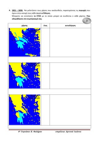 4Ο Γυμνάσιο Π. Φαλήρου επιμέλεια: Αρτινού Ιωάννα 
4. 1821 – 1830: Να μελετήσετε τους χάρτες που ακολουθούν, παρατηρώντας τις περιοχές που έχουν στην κατοχή τους κάθε φορά οι Έλληνες. 
Μπορείτε να εντοπίσετε το ΕΤΟΣ με το οποίο μπορεί να συνδέεται ο κάθε χάρτης; Πώς οδηγηθήκατε στο συμπέρασμά σας; 
χάρτης 
έτος 
αιτιολόγηση 
3  