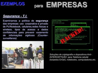para EMPRESAS
Segurança - T.I.
Examinamos a política de segurança
das empresas: uso corporativo e privado
de Pc/Notebook, celulares,redes fisicas e
wireless, tipos de acesso a dados
confidenciais para prevenir vazamento
de informações sigilosas (Counter-
surveillance).
EXEMPLOS
Soluções de criptografia e dispositivos Anti-
INTERCEPTÇÃO para Telefonia celulár
(torpedos Email), notebooks, computadores,etc.
 