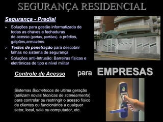SEGURANÇA RESIDENCIAL
Segurança - Predial
 Soluções para gestão informatizada de
todas as chaves e fechaduras
de acesso (portas, portões). a prédios,
galpões,armazéns
 Testes de penetração para descobrir
falhas no sistema de segurança
 Soluções anti-Intrusão: Barreiras físicas e
eletrônicas de tipo e nível militar
Controle de Acesso
Sistemas Biométricos de ultima geração
(utilizam novas técnicas de scaneamento)
para controlar ou restringir o acesso físico
de clientes ou funcionários a qualquer
setor, local, sala ou computador, etc.
para EMPRESAS
 