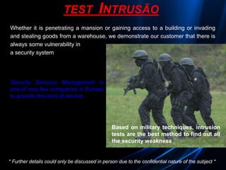 * Further details could only be discussed in person due to the confidential nature of the subject *
TEST INTRUSÃO
Whether it is penetrating a mansion or gaining access to a building or invading
and stealing goods from a warehouse, we demonstrate our customer that there is
always some vulnerability in
a security system
Security Services Management is
one of very few companies in Europe
to provide this kind of service
Based on military techniques, intrusion
tests are the best method to find out all
the security weakness
 