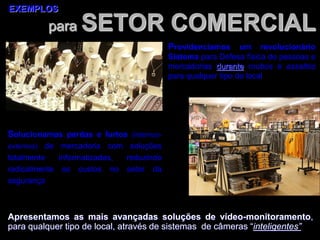 para SETOR COMERCIAL
EXEMPLOS
Apresentamos as mais avançadas soluções de vídeo-monitoramento,
para qualquer tipo de local, através de sistemas de câmeras “inteligentes”
Providenciamos um revolucionário
Sistema para Defesa física de pessoas e
mercadorias durante roubos e assaltos
para qualquer tipo de local
Solucionamos perdas e furtos (internos-
externos) de mercadoria com soluções
totalmente informatizadas, reduzindo
radicalmente os custos no setor da
segurança
 
