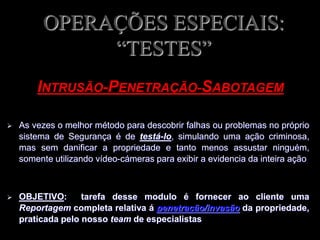 OPERAÇÕES ESPECIAIS:
“TESTES”
 As vezes o melhor método para descobrir falhas ou problemas no próprio
sistema de Segurança é de testá-lo, simulando uma ação criminosa,
mas sem danificar a propriedade e tanto menos assustar ninguém,
somente utilizando vídeo-cámeras para exibir a evidencia da inteira ação
 OBJETIVO: tarefa desse modulo é fornecer ao cliente uma
Reportagem completa relativa á penetração/invasão da propriedade,
praticada pelo nosso team de especialistas
INTRUSÃO-PENETRAÇÃO-SABOTAGEM
 