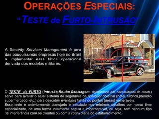 O TESTE de FURTO (Intrusão,Roubo,Sabotagem, dependendo das necessidades do cliente)
serve para avaliar o atual sistema de segurança de qualquer objetivo (hotel, fabrica,presídio
supermercado, etc.) para descobrir eventuais falhas ou pontos (áreas) vulneráveis.
Esse teste é anteriormente planejado e estudado nos mínimos detalhes por nosso time
especializado, de uma forma totalmente segura e imperceptível, ou seja, sem nenhum tipo
de interferência com os clientes ou com a rotina diária do estabelecimento.
“TESTE de FURTO-INTRUSÃO”
OPERAÇÕES ESPECIAIS:
A Security Services Management é uma
das pouquíssimas empresas hoje no Brasil
a implementar essa tática operacional
derivada dos modelos militares.
 