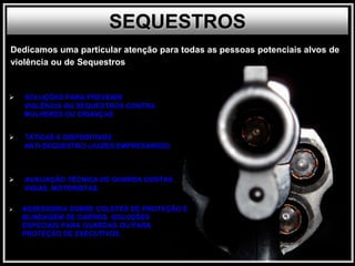  SOLUÇÕES PARA PREVENIR
VIOLÊNCIA OU SEQUESTROS CONTRA
MULHERES OU CRIANÇAS
 TÁTICAS E DISPOSITIVOS
ANTI-SEQUESTRO (JUIZES,EMPRESÁRIOS)
 AVALIAÇÃO TÉCNICA DE GUARDA COSTAS
VIGIAS, MOTORISTAS.
 ASSESSORIA SOBRE COLETES DE PROTEÇÃO E
BLINDAGEM DE CARROS. SOLUÇÕES
ESPECIAIS PARA GUARDAS OU PARA
PROTEÇÃO DE EXECUTIVOS.
SEQUESTROS
Dedicamos uma particular atenção para todas as pessoas potenciais alvos de
violência ou de Sequestros
 