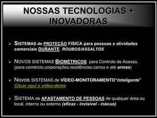  SISTEMAS de PROTEÇÃO FISICA para pessoas e atividades
comerciais DURANTE ROUBOS/ASSALTOS
 NOVOS SISTEMAS BIOMÉTRICOS para Controle de Acesso.
(para comércio,corporações,residências,carros e até armas)
 Novos SISTEMAS de VÍDEO-MONITORAMENTO“Inteligente”
Clicar aqui x vídeo-demo
 SISTEMA de AFASTAMENTO DE PESSOAS de qualquer área ou
local, interno ou externo (eficaz - invisível - inócuo)
NOSSAS TECNOLOGIAS +
INOVADORAS
 