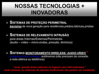  SISTEMAS DE PROTEÇÃO PERIMETRAL
barreiras de nova geração para residências,prédios,fabricas,prisões
 SISTEMAS DE RELEVAMENTO INTRUSÃO
para áreas Internas/Externas/Perimetrais
(áudio – vídeo – micro-ondas, pressão, térmicos)
 SISTEMAS MONITORAMENTO WIRELESS: AUDIO-VÍDEO *
(sistemas fixos e moveis) autônomos (não precisam de conexão
a rede elétrica ou telefônica)
NOSSAS TECNOLOGIAS +
INOVADORAS
* para grande áreas externas ou lugares sem infra-estrutura *
onde câmeras ou sistemas de alarmes tradicionais não podem ser instalados
 
