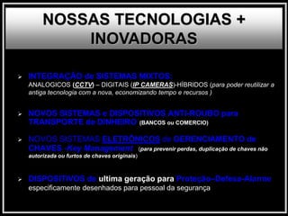  INTEGRAÇÃO de SISTEMAS MIXTOS:
ANALOGICOS (CCTV) – DIGITAIS (IP CAMERAS)-HÍBRIDOS (para poder reutilizar a
antiga tecnologia com a nova, economizando tempo e recursos )
 NOVOS SISTEMAS e DISPOSITIVOS ANTI-ROUBO para
TRANSPORTE de DINHEIRO (BANCOS ou COMERCIO)
 NOVOS SISTEMAS ELETRÔNICOS de GERENCIAMENTO de
CHAVES -Key Management (para prevenir perdas, duplicação de chaves não
autorizada ou furtos de chaves originais)
 DISPOSITIVOS de ultima geração para Proteção–Defesa-Alarme
especificamente desenhados para pessoal da segurança
NOSSAS TECNOLOGIAS +
INOVADORAS
 