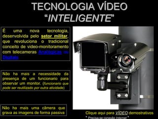 TECNOLOGIA VÍDEO
“INTELIGENTE”
Clique aqui para VÍDEO demostrativos
* Precisa-se conexão Internet *
É uma nova tecnologia,
desenvolvida pelo setor militar,
que revoluciona o tradicional
conceito de video-monitoramento
com telecameras Analógicas ou
Digitais
Não ha mais uma câmera que
grava as imagens de forma passiva
Não ha mais a necessidade da
presença de um funcionario para
observar um monitor. (funcionario que
pode ser reutilizado por outra atividade)
 