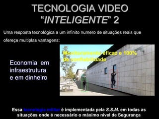 TECNOLOGIA VIDEO
“INTELIGENTE” 2
Economia em
infraestrutura
e em dinheiro
Essa tecnologia militar é implementada pela S.S.M. em todas as
situações onde é necessário o máximo nivel de Segurança
Uma resposta tecnológica a um infinito numero de situações reais que
ofereçe multiplas vantagens:
Monitoramento eficaz e 100%
de confiabilidade
 