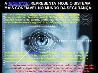 Um só erro na escolha do sistema certo pode comprometer não
somente a segurança do próprio empreendimento mas ate criar
prejuizos ao correto funcionamento da propria atividade.
É uma tecnologia sólida, extremamente eficaz e confiável
porque cada ser humano possue tratos que são unicos.
Scansionamento de digitais, rosto, íris, voz, são as formas
mais utilizadas e mais seguras para confirmar uma identidade.
A BIOMETRIA REPRESENTA HOJE O SISTEMA
MAIS CONFIÁVEL NO MUNDO DA SEGURANÇA:
Mas somente um Consultor pode indicar e aconselhar o tipo de
sistema biometrico mais adequado para o cliente, porque as
necessidades de cada um são diferentes, como diferentes são os
metodos de scansionamento biometricos existentes hoje no mercado.
 