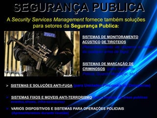 SEGURANÇA PUBLICA
 SISTEMAS E SOLUÇÕES ANTI-FUGA (para Unidades Prisionais ou Delegacias)
 SISTEMAS FIXOS E MOVEIS ANTI-TERRORISMO (para proteção de áreas publicas
eventos,shows, infra-estruturas)
 VARIOS DISPOSITIVOS E SISTEMAS PARA OPERAÇÕES POLICIAIS
(Apresentaremos durante reunião)
A Security Services Management fornece também soluções
para setores da Segurança Publica:
SISTEMAS DE MONITORAMENTO
ACÚSTICO DE TIROTEIOS
(Reconhecimento de disparos e calibre
de qualquer arma de fogo)
SISTEMAS DE MARCAÇÃO DE
CRIMINOSOS (para órgãos de
Polícia, Guarda Municipal, etc.)
 