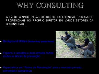 WHY CONSULTING
 Background Militare (Italian Army special forces)
 Experto in assaltos a mao armada, furtos
roubos e taticas de prevenção
 Especialista em “Testes de Penetração” para o mercado privado,
comercial e corporativo
A EMPRESA NASCE PELAS DIFERENTES EXPERIÊNCIAS PESSOAIS E
PROFISSIONAIS DO PRÓPRIO DIRETOR EM VÁRIOS SETORES DA
CRIMINALIDADE
 