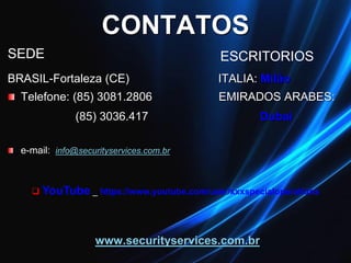 CONTATOS
SEDE
BRASIL-Fortaleza (CE) ITALIA: Milão
Telefone: (85) 3081.2806 EMIRADOS ARABES:
(85) 3036.417 Dubai
e-mail: info@securityservices.com.br
www.securityservices.com.br
 YouTube _ https://www.youtube.com/user/xxxspecialoperations
ESCRITORIOS
 