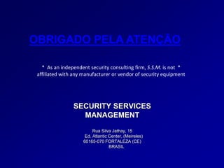 SECURITY SERVICES
MANAGEMENT
Rua Silva Jathay, 15
Ed. Atlantic Center, (Meireles)
60165-070 FORTALEZA (CE)
BRASIL
OBRIGADO PELA ATENÇÃO
* As an independent security consulting firm, S.S.M. is not *
affiliated with any manufacturer or vendor of security equipment
 