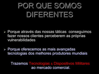 POR QUE SOMOS
DIFERENTES
 Porque através das nossas táticas conseguimos
fazer nossos clientes perceberem as próprias
vulnerabilidades
 Porque oferecemos as mais avançadas
tecnologias dos melhores produtores mundiais
Trazemos Tecnologias & Dispositivos Militares
ao mercado comercial.
 
