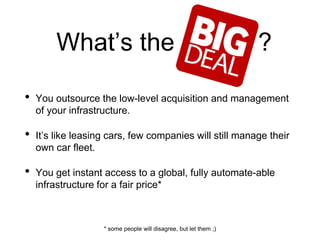 What’s the ?
• You outsource the low-level acquisition and management
of your infrastructure.
• It’s like leasing cars, few companies will still manage their
own car fleet.
• You get instant access to a global, fully automate-able
infrastructure for a fair price*
* some people will disagree, but let them ;)
 