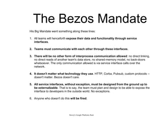 The Bezos Mandate
Stevey's Google Platforms Rant
His Big Mandate went something along these lines:
1. All teams will henceforth expose their data and functionality through service
interfaces.
2. Teams must communicate with each other through these interfaces.
3. There will be no other form of interprocess communication allowed: no direct linking,
no direct reads of another team's data store, no shared-memory model, no back-doors
whatsoever. The only communication allowed is via service interface calls over the
network.
4. It doesn't matter what technology they use. HTTP, Corba, Pubsub, custom protocols --
doesn't matter. Bezos doesn't care.
5. All service interfaces, without exception, must be designed from the ground up to
be externalizable. That is to say, the team must plan and design to be able to expose the
interface to developers in the outside world. No exceptions.
6. Anyone who doesn't do this will be fired.
 
