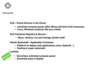 EC2 - Virtual Servers in the Cloud
- unlimited compute power (after lifting soft limit of 20 instances)
- Linux, Windows whatever fits your needs
Elastic Beanstalk - Application Container
- Platform to deploy web applications (Java, NodeJS…)
- Scaling is super automatic
Lambda
- Serverless unlimited compute power
- Extremely easy to deploy
EC2 Container Registry & Service
- Store, retrieve, run and manage docker stuff
 