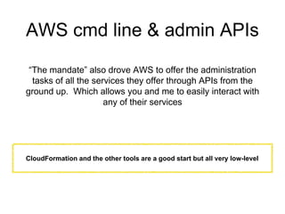 AWS cmd line & admin APIs
“The mandate” also drove AWS to offer the administration
tasks of all the services they offer through APIs from the
ground up. Which allows you and me to easily interact with
any of their services
CloudFormation and the other tools are a good start but all very low-level
 