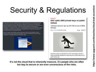 Security & Regulations
It’s not the cloud that is inherently insecure, it’s people who are often
too lazy to secure or are even unconscious of the risks.
https://www.upguard.com/breaches/cloud-leak-accenture
 