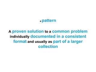 A proven solution to a common problem
individually documented in a consistent
format and usually as part of a larger
collection
a pattern
 
