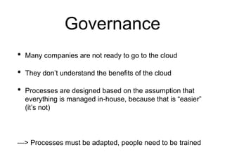 Governance
• Many companies are not ready to go to the cloud
• They don’t understand the benefits of the cloud
• Processes are designed based on the assumption that
everything is managed in-house, because that is “easier”
(it’s not)
—> Processes must be adapted, people need to be trained
 