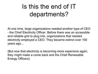 Is this the end of IT
departments?
At one time, large organizations needed another type of CEO
- the Chief Electricity Officer. Before there was an accessible
and reliable grid to plug into, organizations that needed
electricity employed a CEO. They became extinct over 100
years ago…
(But now that electricity is becoming more expensive again,
they might make a come back and the Chief Renewable
Energy Officers)
 