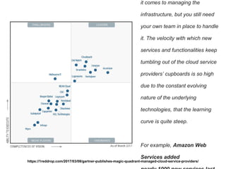 it comes to managing the
infrastructure, but you still need
your own team in place to handle
it. The velocity with which new
services and functionalities keep
tumbling out of the cloud service
providers’ cupboards is so high
due to the constant evolving
nature of the underlying
technologies, that the learning
curve is quite steep.
For example, Amazon Web
Services added
https://1reddrop.com/2017/03/08/gartner-publishes-magic-quadrant-managed-cloud-service-providers/
 