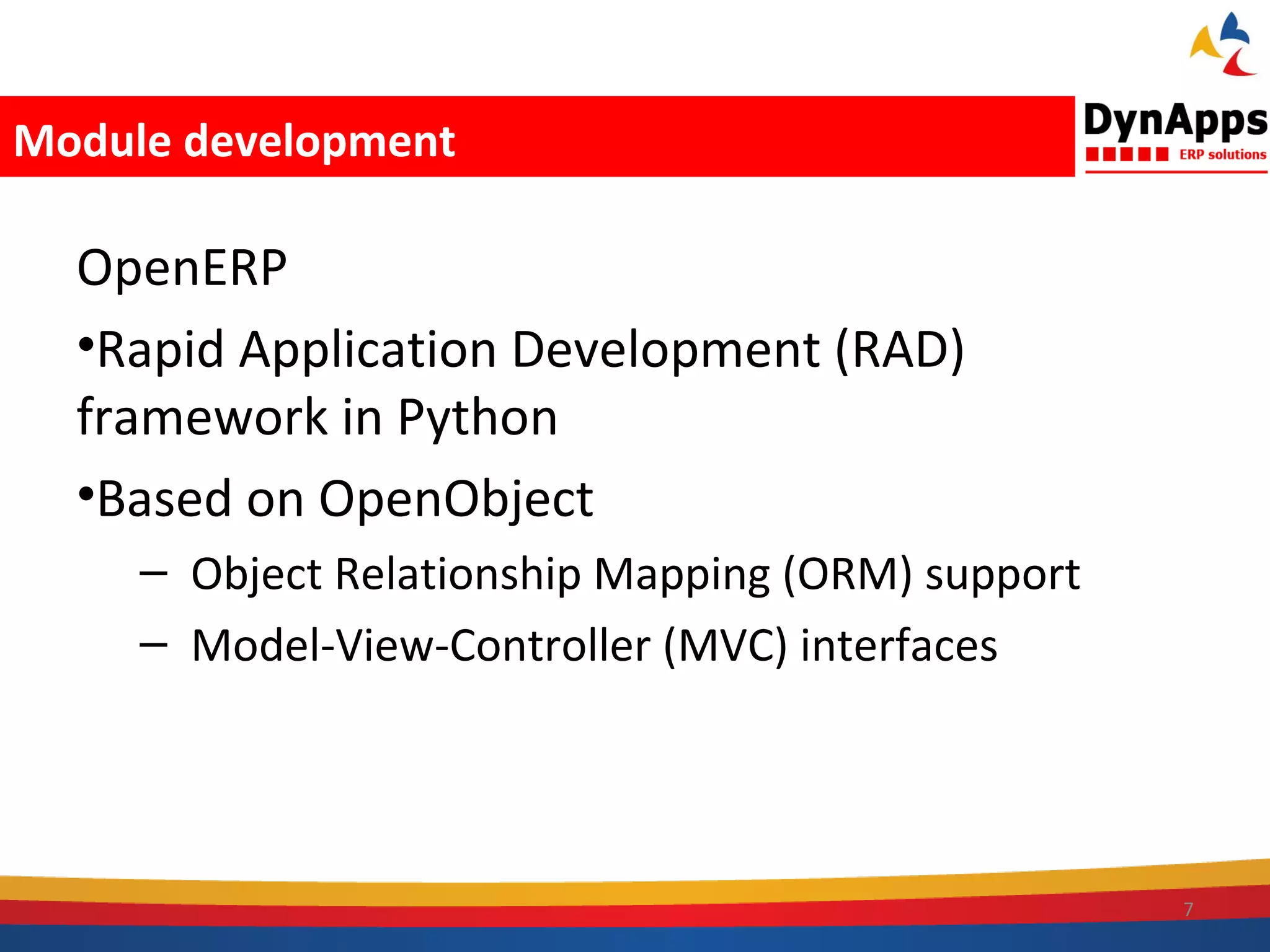 Module development

  OpenERP
  •Rapid Application Development (RAD)
  framework in Python
  •Based on OpenObject
     – Object Relationship Mapping (ORM) support
     – Model-View-Controller (MVC) interfaces




                                                   7
 