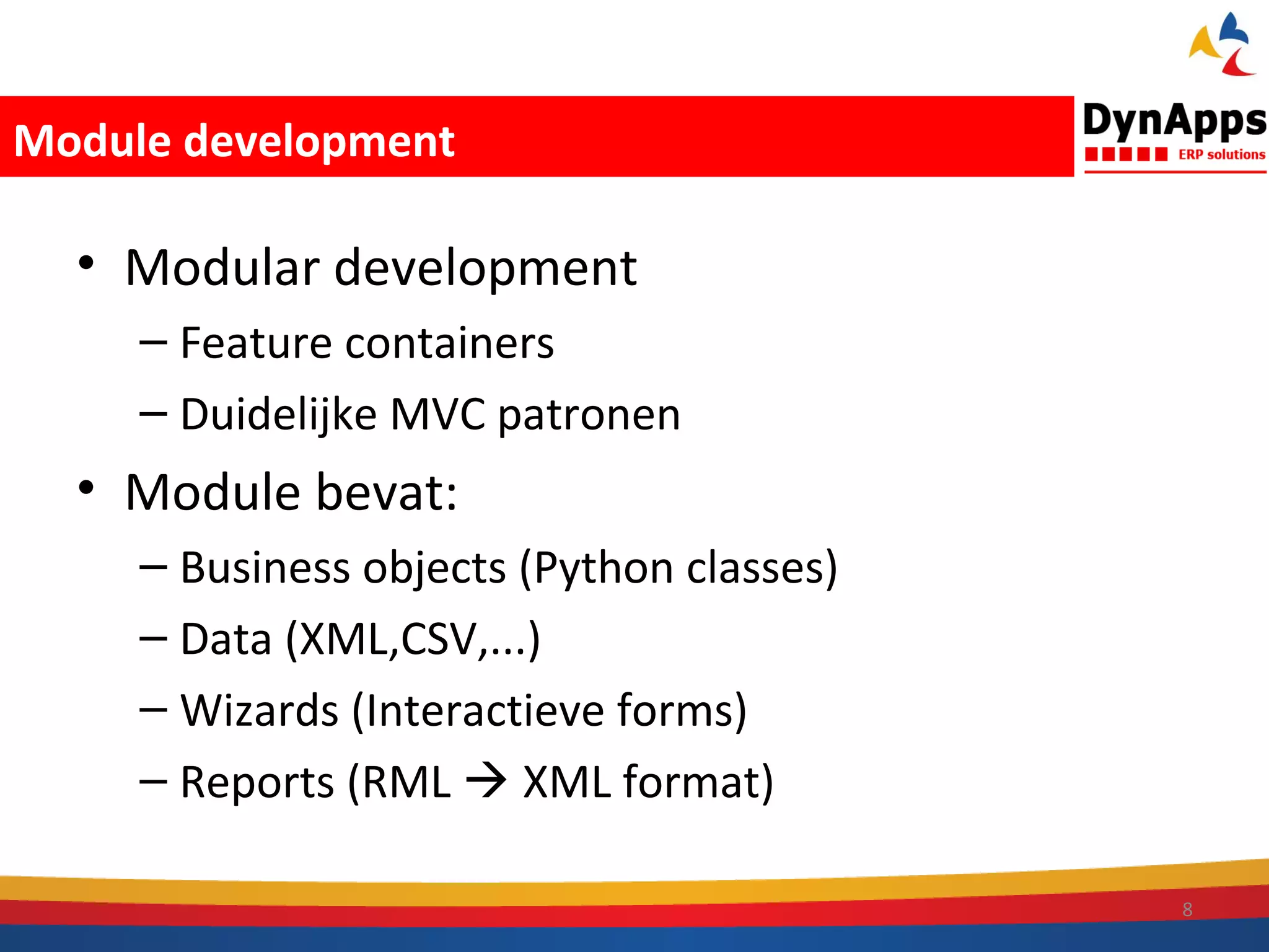 Module development

  • Modular development
     – Feature containers
     – Duidelijke MVC patronen
  • Module bevat:
     – Business objects (Python classes)
     – Data (XML,CSV,...)
     – Wizards (Interactieve forms)
     – Reports (RML  XML format)

                                           8
 