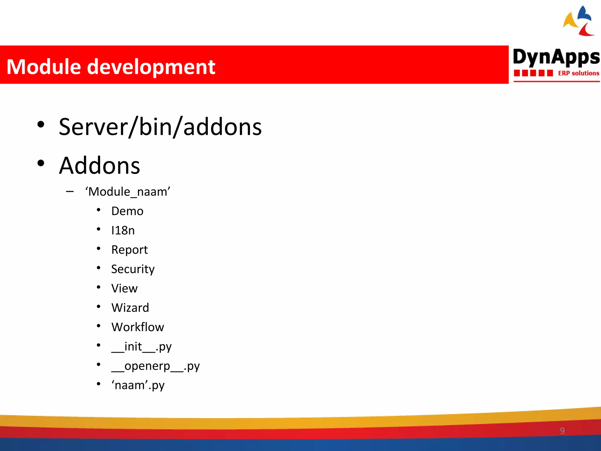 Module development

  • Server/bin/addons
  • Addons
     – ‘Module_naam’
         • Demo
         • I18n
         • Report
         • Security
         • View
         • Wizard
         • Workflow
         • __init__.py
         • __openerp__.py
         • ‘naam’.py


                            9
 
