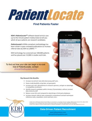 Find Patients Faster



     KDH’s PatientLocateSM software-based service uses
     up-to-the-minute patient medical data to tell you
     which of your patients are research candidates.

     PatientLocate’s HIPAA-compliant methodology has
     been shown in peer-reviewed publications to increase
     referral rates by 50% to 2,000%.1,2,3

     KDH technology has screened over 500,000 patients
     and has placed over 15,000 in studies and trials.




To find out how your site can begin a no-cost
        trial of PatientLocate, contact
          clinical@kdhsystems.com



                 Key Research Site Beneﬁts:
                     ➢ Increase recruitment rate while decreasing staﬀ costs.
                     ➢ Assess study feasibility using data, not guesswork.
                     ➢ Increase your site’s attractiveness to research sponsors, and gain an advantage
                       in competitive enrollment.
                     ➢ Identify research candidates within minutes of presentation, without constant
                       data review by staﬀ.
                     ➢ Reduce screen-fail costs compared to advertising or third-party databases.
                     ➢ Increase research referral rates compared to conventional outreach techniques
                       (reference cards, newsletters, lunch-and-learn, etc.).


                              1 Embi, PJ et al, EHR-based clinical trial alert eﬀects on recruitment to a neurology trial across settings. AMIA Summits Transl Sci Proc; March 2010.
                              2 Herasevich, V et al, Enrollment into a time sensitive clinical study in the critical care setting, JAMIA 2011;18:639-644.
                              3 Embi, PJ et al, Eﬀect of a Clinical Trial Alert System on Physician Participation in Trial Recruitment, Arch Intern Med 2005;165:2272-2277.




                                                         Data-Driven Patient Recruitment
                                                                                www.kdhsystems.com
                                                                              clinical@kdhsystems.com
 