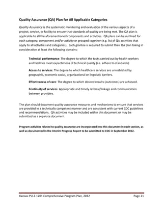 Kansas PS12-1201 Comprehensive Program Plan, 2012 Page 21
Quality Assurance (QA) Plan for All Applicable Categories
Quality Assurance is the systematic monitoring and evaluation of the various aspects of a
project, service, or facility to ensure that standards of quality are being met. The QA plan is
applicable to all the aforementioned components and activities. QA plans can be outlined for
each category, component and/or activity or grouped together (e.g. list of QA activities that
apply to all activities and categories). Each grantee is required to submit their QA plan taking in
consideration at least the following domains:
Technical performance: The degree to which the tasks carried out by health workers
and facilities meet expectations of technical quality (i.e. adhere to standards).
Access to services: The degree to which healthcare services are unrestricted by
geographic, economic social, organizational or linguistic barriers.
Effectiveness of care: The degree to which desired results (outcomes) are achieved.
Continuity of services: Appropriate and timely referral/linkage and communication
between providers.
The plan should document quality assurance measures and mechanisms to ensure that services
are provided in a technically competent manner and are consistent with current CDC guidelines
and recommendations. QA activities may be included within this document or may be
submitted as a separate document.
Program activities related to quality assurance are incorporated into this document in each section, as
well as documented in the Interim Progress Report to be submitted to CDC in September 2012.
 