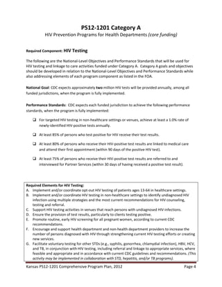 Kansas PS12-1201 Comprehensive Program Plan, 2012 Page 4
PS12-1201 Category A
HIV Prevention Programs for Health Departments (core funding)
Required Component: HIV Testing
The following are the National-Level Objectives and Performance Standards that will be used for
HIV testing and linkage to care activities funded under Category A. Category A goals and objectives
should be developed in relation to the National-Level Objectives and Performance Standards while
also addressing elements of each program component as listed in the FOA.
National Goal: CDC expects approximately two million HIV tests will be provided annually, among all
funded jurisdictions, when the program is fully implemented.
Performance Standards: CDC expects each funded jurisdiction to achieve the following performance
standards, when the program is fully implemented:
 For targeted HIV testing in non-healthcare settings or venues, achieve at least a 1.0% rate of
newly-identified HIV-positive tests annually.
 At least 85% of persons who test positive for HIV receive their test results.
 At least 80% of persons who receive their HIV-positive test results are linked to medical care
and attend their first appointment (within 90 days of the positive HIV test).
 At least 75% of persons who receive their HIV-positive test results are referred to and
interviewed for Partner Services (within 30 days of having received a positive test result).
Required Elements for HIV Testing:
A. Implement and/or coordinate opt-out HIV testing of patients ages 13-64 in healthcare settings.
B. Implement and/or coordinate HIV testing in non-healthcare settings to identify undiagnosed HIV
infection using multiple strategies and the most current recommendations for HIV counseling,
testing and referral.
C. Support HIV testing activities in venues that reach persons with undiagnosed HIV infections.
D. Ensure the provision of test results, particularly to clients testing positive.
E. Promote routine, early HIV screening for all pregnant women, according to current CDC
recommendations.
F. Encourage and support health department and non-health department providers to increase the
number of persons diagnosed with HIV through strengthening current HIV testing efforts or creating
new services.
G. Facilitate voluntary testing for other STDs (e.g., syphilis, gonorrhea, chlamydial infection), HBV, HCV,
and TB, in conjunction with HIV testing, including referral and linkage to appropriate services, where
feasible and appropriate and in accordance with current CDC guidelines and recommendations. (This
activity may be implemented in collaboration with STD, hepatitis, and/or TB programs).
 