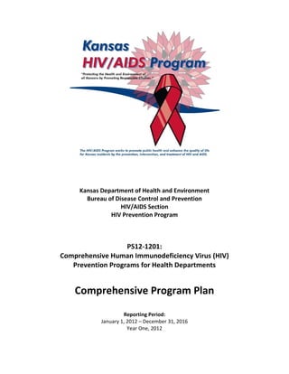 Kansas Department of Health and Environment
Bureau of Disease Control and Prevention
HIV/AIDS Section
HIV Prevention Program
PS12-1201:
Comprehensive Human Immunodeficiency Virus (HIV)
Prevention Programs for Health Departments
Comprehensive Program Plan
Reporting Period:
January 1, 2012 – December 31, 2016
Year One, 2012
 