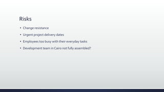 Risks
 Change resistance
 Urgent project delivery dates
 Employees too busy with their everyday tasks
 Development team in Cairo not fully assembled?
 