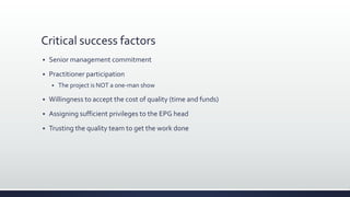 Critical success factors
 Senior management commitment
 Practitioner participation
 The project is NOT a one-man show
 Willingness to accept the cost of quality (time and funds)
 Assigning sufficient privileges to the EPG head
 Trusting the quality team to get the work done
 