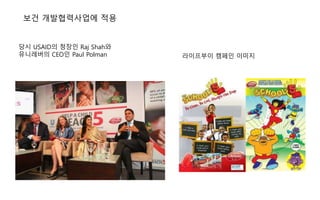 보건 개발협력사업에 적용
당시 USAID의 청장인 Raj Shah와
유니레버의 CEO인 Paul Polman 라이프부이 캠페인 이미지
 
