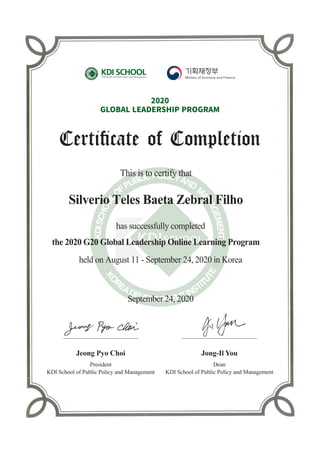 This is to certify that
has successfully completed
the 2020 G20 Global Leadership Online Learning Program
held on August 11 - September 24, 2020 in Korea
President
KDI School of Public Policy and Management
Jeong Pyo Choi
Dean
KDI School of Public Policy and Management
Jong-Il You
2020
GLOBAL�LEADERSHIP�PROGRAM
Silverio Teles Baeta Zebral Filho
September 24, 2020
 